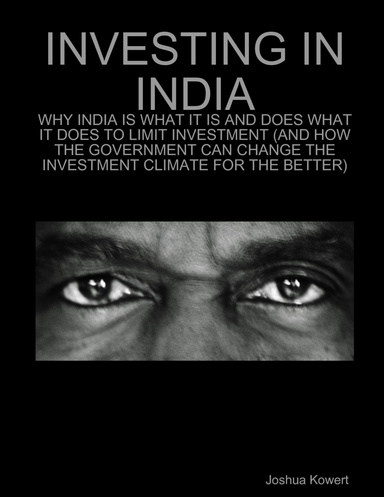INVESTING IN INDIA: WHY INDIA IS WHAT IT IS AND DOES WHAT IT DOES TO LIMIT INVESTMENT (AND HOW THE GOVERNMENT CAN CHANGE THE INVESTMENT CLIMATE FOR THE BETTER)