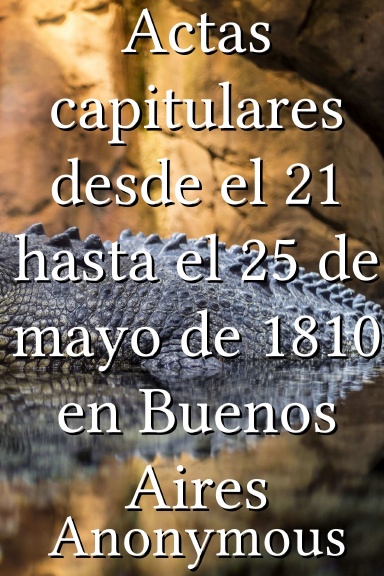 Actas capitulares desde el 21 hasta el 25 de mayo de 1810 en Buenos Aires [Spanish]