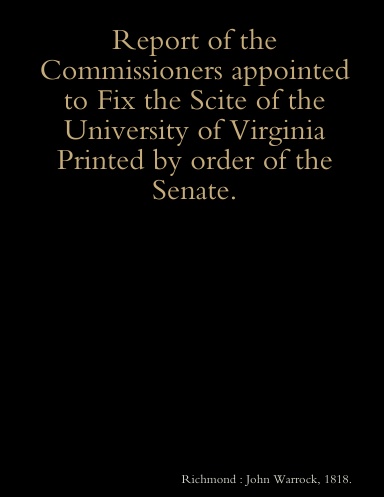 Report of the Commissioners appointed to Fix the Scite of the University of Virginia Printed by order of the Senate.
