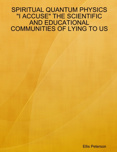 SPIRITUAL QUANTUM PHYSICS "I ACCUSE" THE SCIENTIFIC AND EDUCATIONAL COMMUNITIES OF LYING TO US