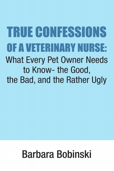 True Confessions of a Veterinary Nurse; What Every Pet Owner Needs to Know- the Good, the Bad, and the Rather Ugly
