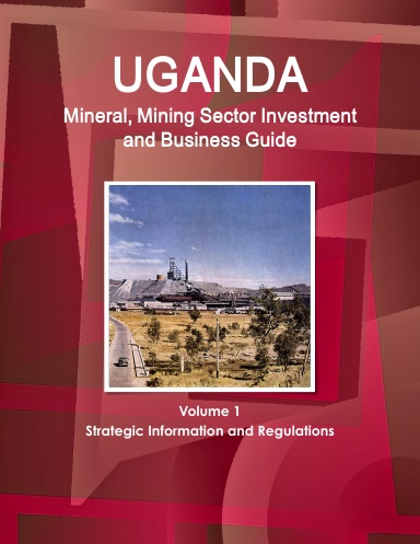 Uganda Mineral, Mining Sector Investment and Business Guide Volume 1 Strategic Information and Regulations