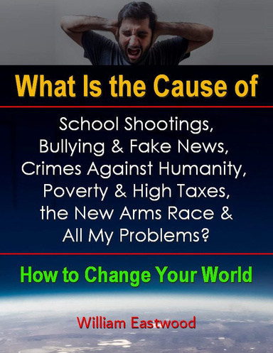 What Is the Cause of School Shootings, Bullying & Fake News, Crimes Against Humanity, Poverty & High Taxes, the New Arms Race & All My Problems? - How to Change Your World