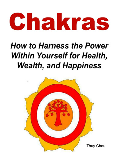 Chakras: How To Harness The Power Within Yourself For Health, Wealth And Happiness