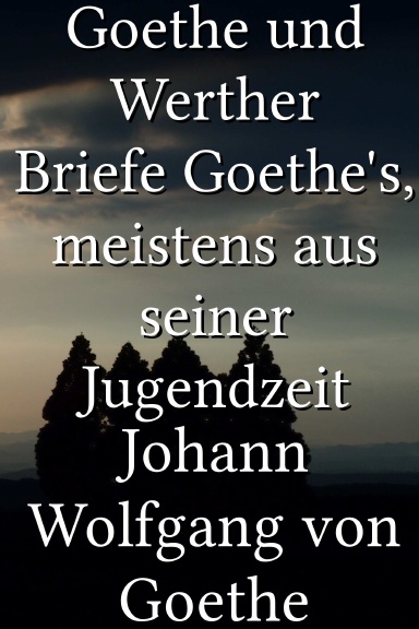Goethe und Werther Briefe Goethe's, meistens aus seiner Jugendzeit [German]