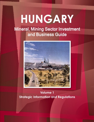 Hungary Mineral, Mining Sector Investment and Business Guide Volume 1 Strategic Information and Regulations