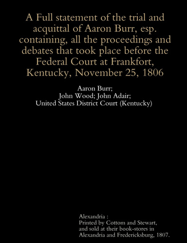 A Full Statement of the Trial and Acquittal of Aaron Burr, esp. : Containing, all the Proceedings and Debates that Took Place Before the Federal Court at Frankfort, Kentucky, November 25, 1806