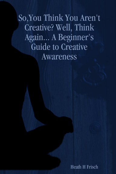 So,You Think You Aren't Creative? Well, Think Again... A Beginner's Guide to Creative Awareness