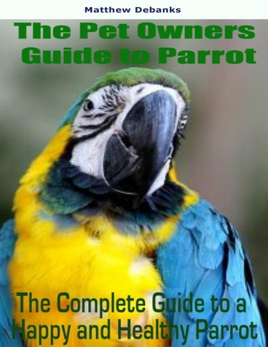 The Pet Owners Guide to Parrot: The Complete Guide to a Happy and Health Parrot