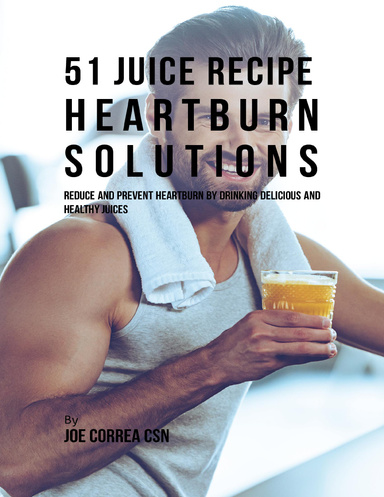 51 Juice Recipe Heartburn Solutions: Reduce and Prevent Heartburn By Drinking Delicious and Healthy Juices