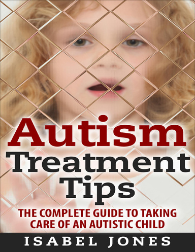 Autism Treatment Tips: The Complete Guide to Taking Care of an Autistic Child (Autism Spectrum Disorder, Autism Symptoms, Autism Signs)