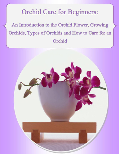 Orchid Care for Beginners: An Introduction to the Orchid Flower, Growing Orchids, Types of Orchids and How to Care for an Orchid