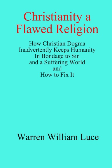 Christianity a Flawed Religion: How Christian Dogma Inadvertently Keeps Humanity In Bondage to Sin and a Suffering World and How to Fix It