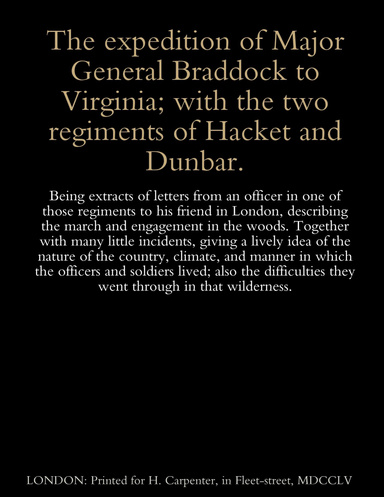 The expedition of Major General Braddock to Virginia; with the two regiments of Hacket and Dunbar. Being extracts of letters from an officer in one of those regiments to his friend in London, describing the march and engagement in the woods.