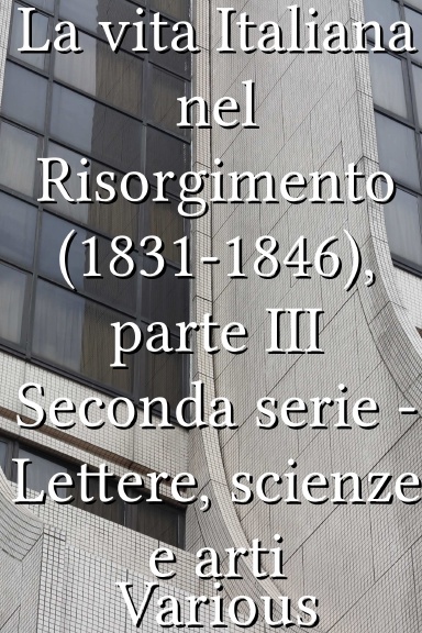 La vita Italiana nel Risorgimento (1831-1846), parte III Seconda serie - Lettere, scienze e arti [Italian]