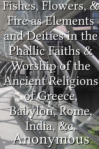 Fishes, Flowers, & Fire as Elements and Deities in the Phallic Faiths & Worship of the Ancient Religions of Greece, Babylon, Rome, India, &c.