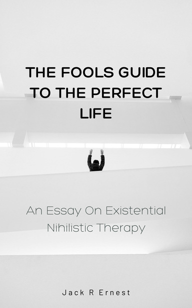 The Fools Guide to the Perfect Life: An Essay On Existential Nihilistic Therapy