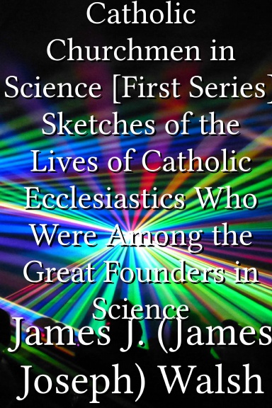 Catholic Churchmen in Science [First Series] Sketches of the Lives of Catholic Ecclesiastics Who Were Among the Great Founders in Science