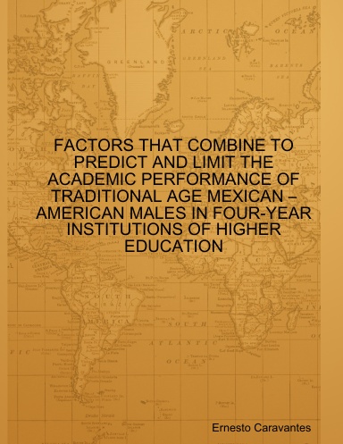FACTORS THAT COMBINE TO PREDICT AND LIMIT THE ACADEMIC PERFORMANCE OF TRADITIONAL AGE MEXICAN –AMERICAN MALES IN FOUR-YEAR INSTITUTIONS OF HIGHER EDUCATION