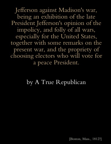 Jefferson against Madison's war, being an exhibition of the late President Jefferson's opinions of the impolicy, and folly of all wars, especially for the United States, together with some remarks on the present war, and the propriety of choosing Electors