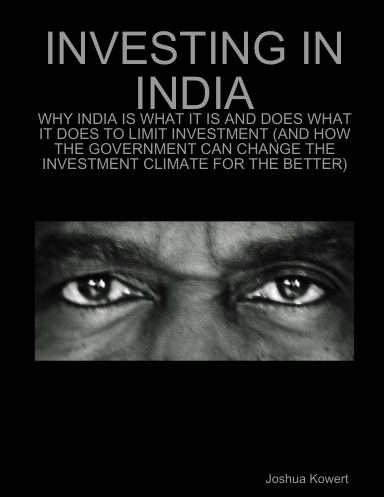 INVESTING IN INDIA: WHY INDIA IS WHAT IT IS AND DOES WHAT IT DOES TO LIMIT INVESTMENT (AND HOW THE GOVERNMENT CAN CHANGE THE INVESTMENT CLIMATE FOR THE BETTER)