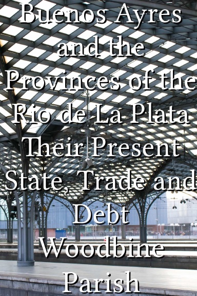 Buenos Ayres and the Provinces of the Rio de La Plata Their Present State, Trade and Debt