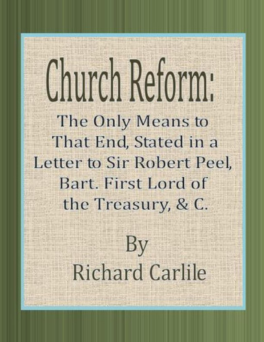 Church Reform: The Only Means to That End, Stated in a Letter to Sir Robert Peel, Bart. First Lord of the Treasury, & C.