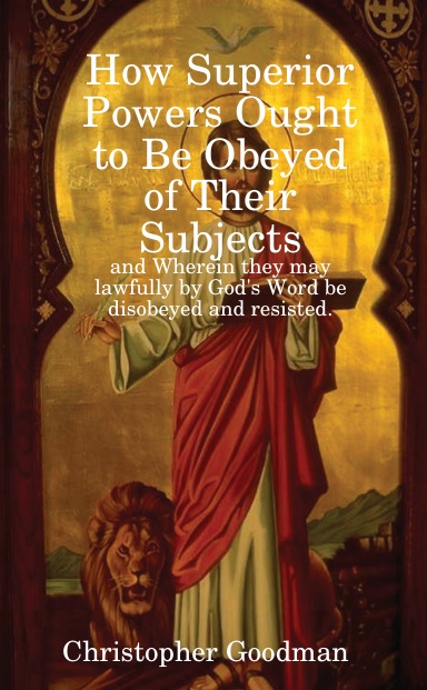 How Superior Powers Ought to Be Obeyed of Their Subjects: and Wherein they may lawfully by God's Word be disobeyed and resisted.