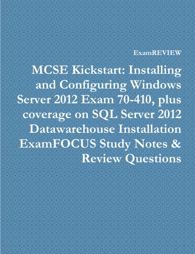 MCSE Kickstart: Installing and Configuring Windows Server 2012 Exam 70-410, plus coverage on SQL Server 2012 Datawarehouse Installation ExamFOCUS Study Notes & Review Questions