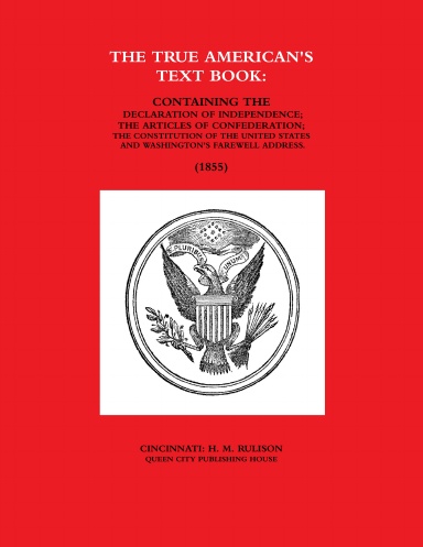 THE TRUE AMERICAN'S TEXT BOOK:  CONTAINING THE DECLARATION OF INDEPENDENCE; THE ARTICLES OF CONFEDERATION; THE CONSTITUTION OF THE UNITED STATES AND WASHINGTON'S FAREWELL ADDRESS. (1855)