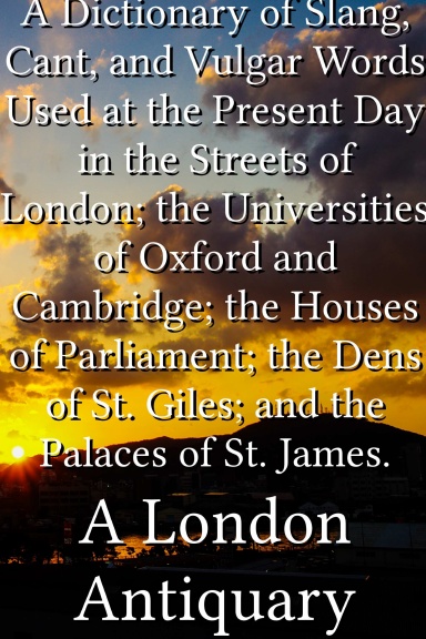 A Dictionary of Slang, Cant, and Vulgar Words Used at the Present Day in the Streets of London; the Universities of Oxford and Cambridge; the Houses of Parliament; the Dens of St. Giles; and the Palaces of St. James.