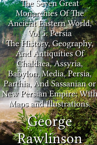 The Seven Great Monarchies Of The Ancient Eastern World, Vol 5: Persia The History, Geography, And Antiquities Of Chaldaea, Assyria, Babylon, Media, Persia, Parthia, And Sassanian or New Persian Empire; With Maps and Illustrations.