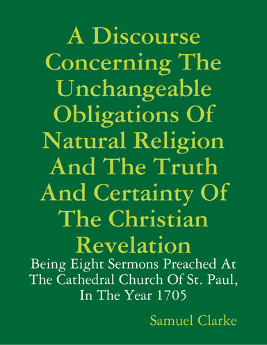 A Discourse Concerning the Unchangeable Obligations of Natural Religion and the Truth and Certainty of the Christian Revelation: Being Eight Sermons Preached at the Cathedral Church of St. Paul, In the Year 1705