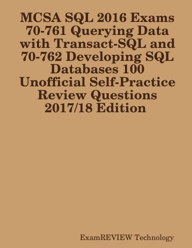 MCSA SQL 2016 Exams 70-761 Querying Data with Transact-SQL and 70-762 Developing SQL Databases 100 Unofficial Self-Practice Review Questions  2017/18 Edition