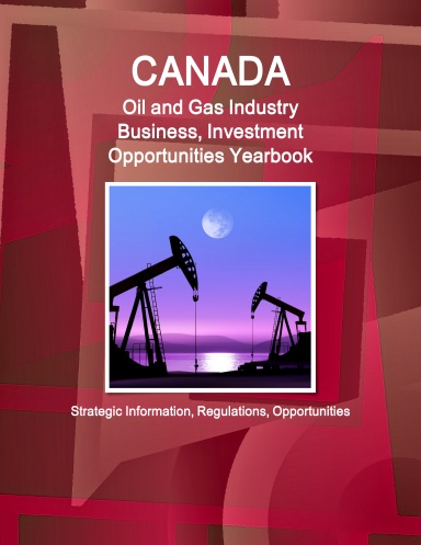 Canada Oil and Gas Industry Business, Investment Opportunities Yearbook - Strategic Information, Regulations, Opportunities