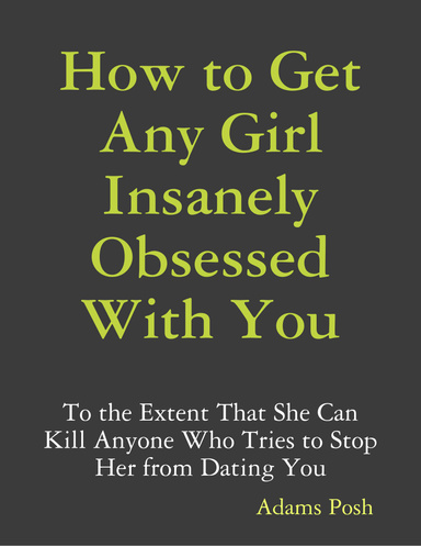 How to Get Any Girl Insanely Obsessed With You: To the Extent That She Can Kill Anyone Who Tries to Stop Her from Dating You