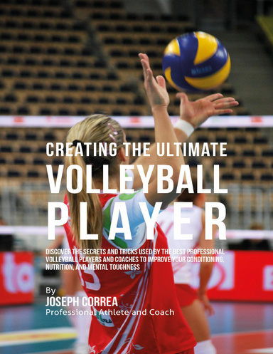 Creating the Ultimate Volleyball Player: Discover the Secrets and Tricks Used By the Best Professional Volleyball Players and Coaches to Improve Your Conditioning, Nutrition, and Mental Toughness