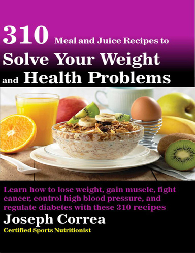 310 Meal and Juice Recipes to Solve Your Weight and Health Problems Learn How to Lose Weight, Gain Muscle, Fight Cancer, Control High Blood Pressure, and Regulate Diabetes With These 310 Recipes