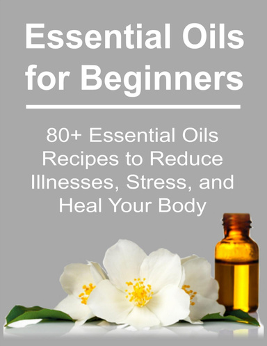 Essential Oils for Beginners:   80+ Essential Oils Recipes to Reduce Illnesses, Stress, and Heal Your Body