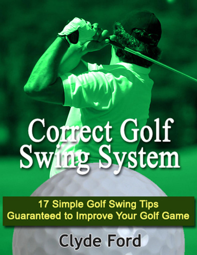 Correct Golf Swing System: 17 Simple Golf Swing Tips Guaranteed to Improve Your Golf Game