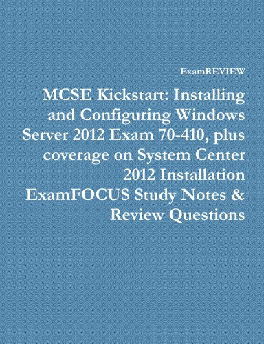 MCSE Kickstart: Installing and Configuring Windows Server 2012 Exam 70-410, plus coverage on System Center 2012 Installation ExamFOCUS Study Notes & Review Questions