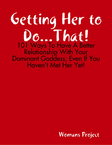 Getting Her to Do...That! - 101 Ways to Have a Better Relationship With Your Dominant Goddess; Even If You Haven't Met Her Yet!