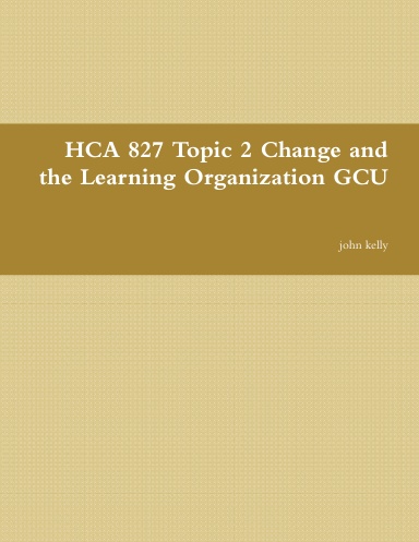 HCA 827 Topic 2 Change and the Learning Organization GCU
