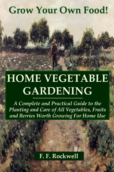 HOME VEGETABLE GARDENING: A Complete and Practical Guide to the Planting and Care of All Vegetables, Fruits and Berries Worth Growing For Home Use