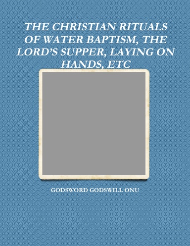 THE CHRISTIAN RITUALS OF WATER BAPTISM, THE LORD’S SUPPER, LAYING ON HANDS, ETC