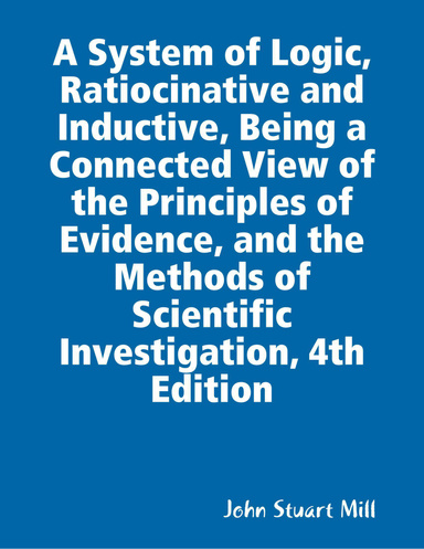 A System of Logic, Ratiocinative and Inductive, Being a Connected View of the Principles of Evidence, and the Methods of Scientific Investigation, 4th Edition