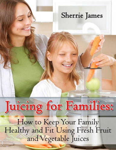 Juicing for Families: How to Keep Your Family Healthy and Fit Using Fresh Fruit and Vegetable Juices