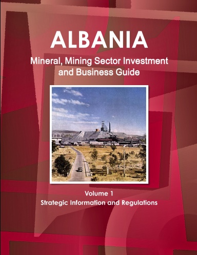 Albania Mineral, Mining Sector Investment and Business Guide Volume 1 Strategic Information and Regulations