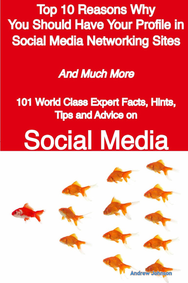 Top 10 Reasons Why You Should Have Your Profile in Social Media Networking Sites and Much More: 101 World Class Expert Facts, Hints, Tips and Advice on Social Media