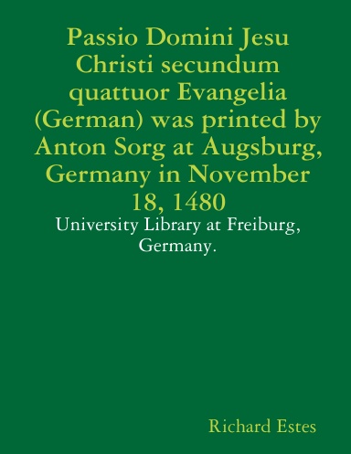 Passio Domini Jesu Christi secundum quattuor Evangelia (German) was printed by Anton Sorg at Augsburg, Germany in November 18, 1480 - University Library at Freiburg, Germany.